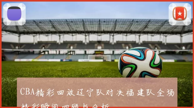CBA精彩回放辽宁队对决福建队全场精彩瞬间回顾与分析