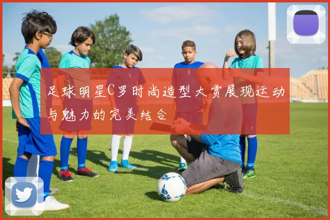 足球明星C罗时尚造型大赏展现运动与魅力的完美结合