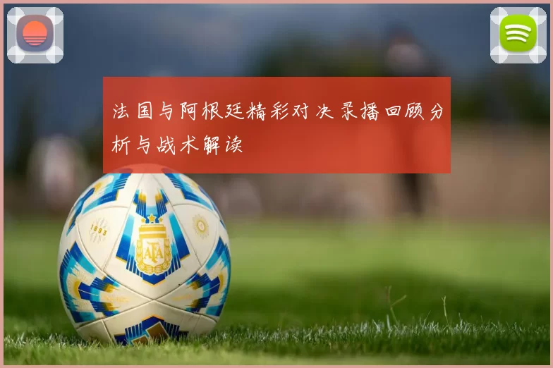 法国与阿根廷精彩对决录播回顾分析与战术解读