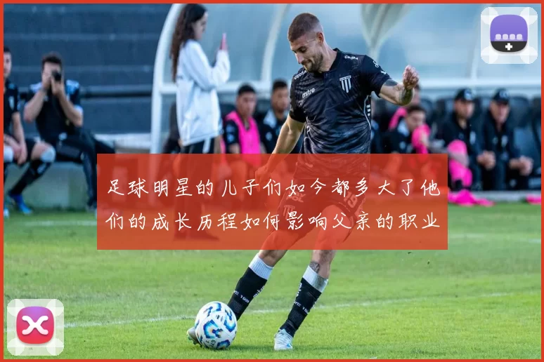 足球明星的儿子们如今都多大了他们的成长历程如何影响父亲的职业生涯
