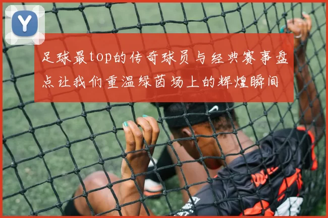 足球最top的传奇球员与经典赛事盘点让我们重温绿茵场上的辉煌瞬间