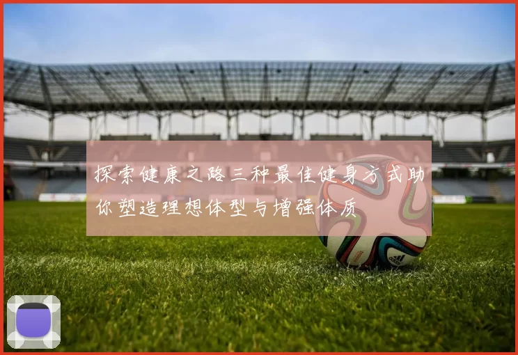 探索健康之路三种最佳健身方式助你塑造理想体型与增强体质