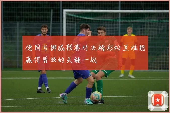 德国与挪威预赛对决精彩纷呈谁能赢得晋级的关键一战