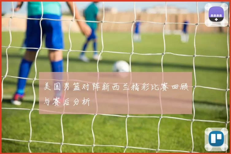 美国男篮对阵新西兰精彩比赛回顾与赛后分析